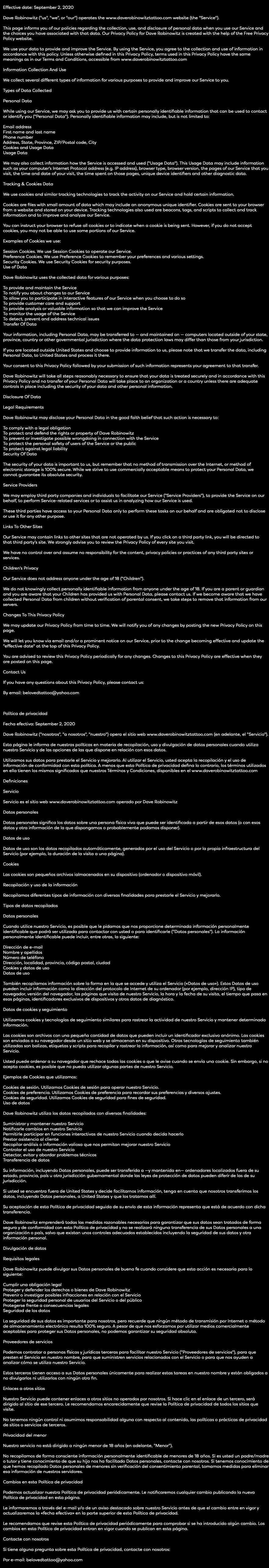  Effective date: September 2, 2020 Dave Robinowitz ("us", "we", or "our") operates the www.daverobinowitztattoo.com website (the "Service"). This page informs you of our policies regarding the collection, use, and disclosure of personal data when you use our Service and the choices you have associated with that data. Our Privacy Policy for Dave Robinowitz is created with the help of the Free Privacy Policy website. We use your data to provide and improve the Service. By using the Service, you agree to the collection and use of information in accordance with this policy. Unless otherwise defined in this Privacy Policy, terms used in this Privacy Policy have the same meanings as in our Terms and Conditions, accessible from www.daverobinowitztattoo.com Information Collection And Use We collect several different types of information for various purposes to provide and improve our Service to you. Types of Data Collected Personal Data While using our Service, we may ask you to provide us with certain personally identifiable information that can be used to contact or identify you ("Personal Data"). Personally identifiable information may include, but is not limited to: Email address First name and last name Phone number Address, State, Province, ZIP/Postal code, City Cookies and Usage Data Usage Data We may also collect information how the Service is accessed and used ("Usage Data"). This Usage Data may include information such as your computer's Internet Protocol address (e.g. IP address), browser type, browser version, the pages of our Service that you visit, the time and date of your visit, the time spent on those pages, unique device identifiers and other diagnostic data. Tracking & Cookies Data We use cookies and similar tracking technologies to track the activity on our Service and hold certain information. Cookies are files with small amount of data which may include an anonymous unique identifier. Cookies are sent to your browser from a website and stored on your device. Tracking technologies also used are beacons, tags, and scripts to collect and track information and to improve and analyze our Service. You can instruct your browser to refuse all cookies or to indicate when a cookie is being sent. However, if you do not accept cookies, you may not be able to use some portions of our Service. Examples of Cookies we use: Session Cookies. We use Session Cookies to operate our Service. Preference Cookies. We use Preference Cookies to remember your preferences and various settings. Security Cookies. We use Security Cookies for security purposes. Use of Data Dave Robinowitz uses the collected data for various purposes: To provide and maintain the Service To notify you about changes to our Service To allow you to participate in interactive features of our Service when you choose to do so To provide customer care and support To provide analysis or valuable information so that we can improve the Service To monitor the usage of the Service To detect, prevent and address technical issues Transfer Of Data Your information, including Personal Data, may be transferred to — and maintained on — computers located outside of your state, province, country or other governmental jurisdiction where the data protection laws may differ than those from your jurisdiction. If you are located outside United States and choose to provide information to us, please note that we transfer the data, including Personal Data, to United States and process it there. Your consent to this Privacy Policy followed by your submission of such information represents your agreement to that transfer. Dave Robinowitz will take all steps reasonably necessary to ensure that your data is treated securely and in accordance with this Privacy Policy and no transfer of your Personal Data will take place to an organization or a country unless there are adequate controls in place including the security of your data and other personal information. Disclosure Of Data Legal Requirements Dave Robinowitz may disclose your Personal Data in the good faith belief that such action is necessary to: To comply with a legal obligation To protect and defend the rights or property of Dave Robinowitz To prevent or investigate possible wrongdoing in connection with the Service To protect the personal safety of users of the Service or the public To protect against legal liability Security Of Data The security of your data is important to us, but remember that no method of transmission over the Internet, or method of electronic storage is 100% secure. While we strive to use commercially acceptable means to protect your Personal Data, we cannot guarantee its absolute security. Service Providers We may employ third party companies and individuals to facilitate our Service ("Service Providers"), to provide the Service on our behalf, to perform Service-related services or to assist us in analyzing how our Service is used. These third parties have access to your Personal Data only to perform these tasks on our behalf and are obligated not to disclose or use it for any other purpose. Links To Other Sites Our Service may contain links to other sites that are not operated by us. If you click on a third party link, you will be directed to that third party's site. We strongly advise you to review the Privacy Policy of every site you visit. We have no control over and assume no responsibility for the content, privacy policies or practices of any third party sites or services. Children's Privacy Our Service does not address anyone under the age of 18 ("Children"). We do not knowingly collect personally identifiable information from anyone under the age of 18. If you are a parent or guardian and you are aware that your Children has provided us with Personal Data, please contact us. If we become aware that we have collected Personal Data from children without verification of parental consent, we take steps to remove that information from our servers. Changes To This Privacy Policy We may update our Privacy Policy from time to time. We will notify you of any changes by posting the new Privacy Policy on this page. We will let you know via email and/or a prominent notice on our Service, prior to the change becoming effective and update the "effective date" at the top of this Privacy Policy. You are advised to review this Privacy Policy periodically for any changes. Changes to this Privacy Policy are effective when they are posted on this page. Contact Us If you have any questions about this Privacy Policy, please contact us: By email: belovedtattoo@yahoo.com Política de privacidad Fecha efectiva: September 2, 2020 Dave Robinowitz ("nosotros", "a nosotros", "nuestro") opera el sitio web www.daverobinowitztattoo.com (en adelante, el "Servicio"). Esta página le informa de nuestras políticas en materia de recopilación, uso y divulgación de datos personales cuando utiliza nuestro Servicio y de las opciones de las que dispone en relación con esos datos. Utilizamos sus datos para prestarle el Servicio y mejorarlo. Al utilizar el Servicio, usted acepta la recopilación y el uso de información de conformidad con esta política. A menos que esta Política de privacidad defina lo contrario, los términos utilizados en ella tienen los mismos significados que nuestros Términos y Condiciones, disponibles en el www.daverobinowitztattoo.com Definiciones Servicio Servicio es el sitio web www.daverobinowitztattoo.com operado por Dave Robinowitz Datos personales Datos personales significa los datos sobre una persona física viva que puede ser identificada a partir de esos datos (o con esos datos y otra información de la que dispongamos o probablemente podamos disponer). Datos de uso Datos de uso son los datos recopilados automáticamente, generados por el uso del Servicio o por la propia infraestructura del Servicio (por ejemplo, la duración de la visita a una página). Cookies Las cookies son pequeños archivos ialmacenados en su dispositivo (ordenador o dispositivo móvil). Recopilación y uso de la información Recopilamos diferentes tipos de información con diversas finalidades para prestarle el Servicio y mejorarlo. Tipos de datos recopilados Datos personales Cuando utilice nuestro Servicio, es posible que le pidamos que nos proporcione determinada información personalmente identificable que podrá ser utilizada para contactar con usted o para identificarle ("Datos personales"). La información personalmente identificable puede incluir, entre otras, la siguiente: Dirección de e-mail Nombre y apellidos Número de teléfono Dirección, localidad, provincia, código postal, ciudad Cookies y datos de uso Datos de uso También recopilamos información sobre la forma en la que se accede y utiliza el Servicio («Datos de uso»). Estos Datos de uso pueden incluir información como la dirección del protocolo de Internet de su ordenador (por ejemplo, dirección IP), tipo de navegador, versión del navegador, las páginas que visita de nuestro Servicio, la hora y la fecha de su visita, el tiempo que pasa en esas páginas, identificadores exclusivos de dispositivos y otros datos de diagnóstico. Datos de cookies y seguimiento Utilizamos cookies y tecnologías de seguimiento similares para rastrear la actividad de nuestro Servicio y mantener determinada información. Las cookies son archivos con una pequeña cantidad de datos que pueden incluir un identificador exclusivo anónimo. Las cookies son enviadas a su navegador desde un sitio web y se almacenan en su dispositivo. Otras tecnologías de seguimiento también utilizadas son balizas, etiquetas y scripts para recopilar y rastrear la información, así como para mejorar y analizar nuestro Servicio. Usted puede ordenar a su navegador que rechace todas las cookies o que le avise cuando se envía una cookie. Sin embargo, si no acepta cookies, es posible que no pueda utilizar algunas partes de nuestro Servicio. Ejemplos de Cookies que utilizamos: Cookies de sesión. Utilizamos Cookies de sesión para operar nuestro Servicio. Cookies de preferencia. Utilizamos Cookies de preferencia para recordar sus preferencias y diversos ajustes. Cookies de seguridad. Utilizamos Cookies de seguridad para fines de seguridad. Uso de datos Dave Robinowitz utiliza los datos recopilados con diversas finalidades: Suministrar y mantener nuestro Servicio Notificarle cambios en nuestro Servicio Permitirle participar en funciones interactivas de nuestro Servicio cuando decida hacerlo Prestar asistencia al cliente Recopilar análisis o información valiosa que nos permitan mejorar nuestro Servicio Controlar el uso de nuestro Servicio Detectar, evitar y abordar problemas técnicos Transferencia de datos Su información, incluyendo Datos personales, puede ser transferida a —y mantenida en— ordenadores localizados fuera de su estado, provincia, país u otra jurisdicción gubernamental donde las leyes de protección de datos pueden diferir de las de su jurisdicción. Si usted se encuentra fuera de United States y decide facilitarnos información, tenga en cuenta que nosotros transferimos los datos, incluyendo Datos personales, a United States y que los tratamos allí. Su aceptación de esta Política de privacidad seguida de su envío de esta información representa que está de acuerdo con dicha transferencia. Dave Robinowitz emprenderá todas las medidas razonables necesarias para garantizar que sus datos sean tratados de forma segura y de conformidad con esta Política de privacidad y no se realizará ninguna transferencia de sus Datos personales a una organización o país, salvo que existan unos controles adecuados establecidos incluyendo la seguridad de sus datos y otra información personal. Divulgación de datos Requisitos legales Dave Robinowitz puede divulgar sus Datos personales de buena fe cuando considere que esta acción es necesaria para lo siguiente: Cumplir una obligación legal Proteger y defender los derechos o bienes de Dave Robinowitz Prevenir o investigar posibles infracciones en relación con el Servicio Proteger la seguridad personal de usuarios del Servicio o del público Protegerse frente a consecuencias legales Seguridad de los datos La seguridad de sus datos es importante para nosotros, pero recuerde que ningún método de transmisión por Internet o método de almacenamiento electrónico resulta 100% seguro. A pesar de que nos esforzamos por utilizar medios comercialmente aceptables para proteger sus Datos personales, no podemos garantizar su seguridad absoluta. Proveedores de servicios Podemos contratar a personas físicas y jurídicas terceras para facilitar nuestro Servicio ("Proveedores de servicios"), para que presten el Servicio en nuestro nombre, para que suministren servicios relacionados con el Servicio o para que nos ayuden a analizar cómo se utiliza nuestro Servicio. Estos terceros tienen acceso a sus Datos personales únicamente para realizar estas tareas en nuestro nombre y están obligados a no divulgarlos ni utilizarlos con ningún otro fin. Enlaces a otros sitios Nuestro Servicio puede contener enlaces a otros sitios no operados por nosotros. Si hace clic en el enlace de un tercero, será dirigido al sitio de ese tercero. Le recomendamos encarecidamente que revise la Política de privacidad de todos los sitios que visite. No tenemos ningún control ni asumimos responsabilidad alguna con respecto al contenido, las políticas o prácticas de privacidad de sitios o servicios de terceros. Privacidad del menor Nuestro servicio no está dirigido a ningún menor de 18 años (en adelante, "Menor"). No recopilamos de forma consciente información personalmente identificable de menores de 18 años. Si es usted un padre/madre o tutor y tiene conocimiento de que su hijo nos ha facilitado Datos personales, contacte con nosotros. Si tenemos conocimiento de que hemos recopilado Datos personales de menores sin verificación del consentimiento parental, tomamos medidas para eliminar esa información de nuestros servidores. Cambios en esta Política de privacidad Podemos actualizar nuestra Política de privacidad periódicamente. Le notificaremos cualquier cambio publicando la nueva Política de privacidad en esta página. Le informaremos a través del e-mail y/o de un aviso destacado sobre nuestro Servicio antes de que el cambio entre en vigor y actualizaremos la «fecha efectiva» en la parte superior de esta Política de privacidad. Le recomendamos que revise esta Política de privacidad periódicamente para comprobar si se ha introducido algún cambio. Los cambios en esta Política de privacidad entran en vigor cuando se publican en esta página. Contacte con nosotros Si tiene alguna pregunta sobre esta Política de privacidad, contacte con nosotros: Por e-mail: belovedtattoo@yahoo.com 